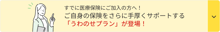 すでに医療保険にご加入の方へ！ ご自身の保険をさらに手厚くサポートする「うわのせプラン」が登場！